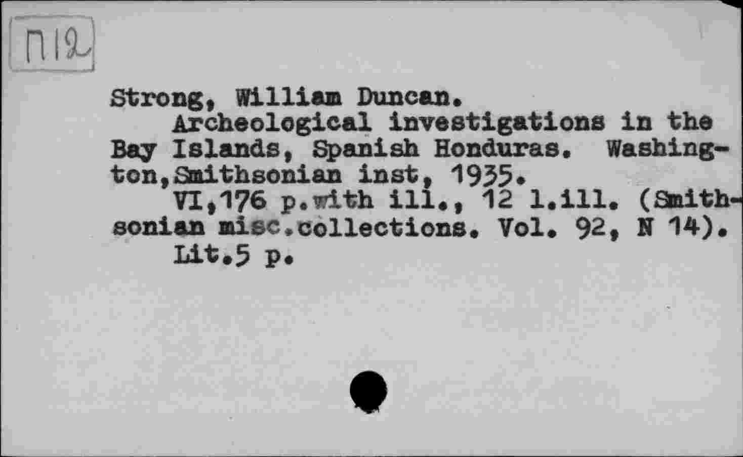 ﻿Strong, William Duncan.
Archeological investigations in the Bay Islands, Spanish Honduras. Washington, Smithsonian inst, 1935«
VI,176 p.with ill., 12 l.ill. (Smith sonian mise,collections. Vol. 92, N 14).
Lit.5 p.